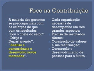    A maioria dos gerentes        Cada organização
    se preocupa mais com           necessita de
    os esforços do que             desempenho em três
    com os resultados.             grandes aspectos:
   “Sou o chefe do setor”.   1.   Precisa de resultados
   “Dirijo o                      diretos;
    Departamento”.            2.   Construção de valores
   “Analiso a                     e sua reafirmação;
    concorrência e            3.   Construção e
    desenvolvo novos               desenvolvimento de
    mercados”.                     pessoas para o futuro.
 