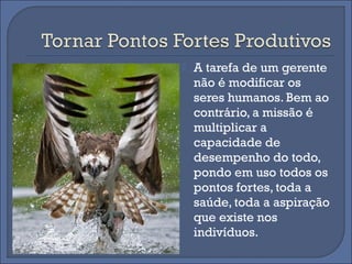    A tarefa de um gerente
    não é modificar os
    seres humanos. Bem ao
    contrário, a missão é
    multiplicar a
    capacidade de
    desempenho do todo,
    pondo em uso todos os
    pontos fortes, toda a
    saúde, toda a aspiração
    que existe nos
    indivíduos.
 