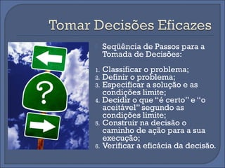     Seqüência de Passos para a
     Tomada de Decisões:
1.   Classificar o problema;
2.   Definir o problema;
3.   Especificar a solução e as
     condições limite;
4.   Decidir o que “é certo” e “o
     aceitável” segundo as
     condições limite;
5.   Construir na decisão o
     caminho de ação para a sua
     execução;
6.   Verificar a eficácia da decisão.
 