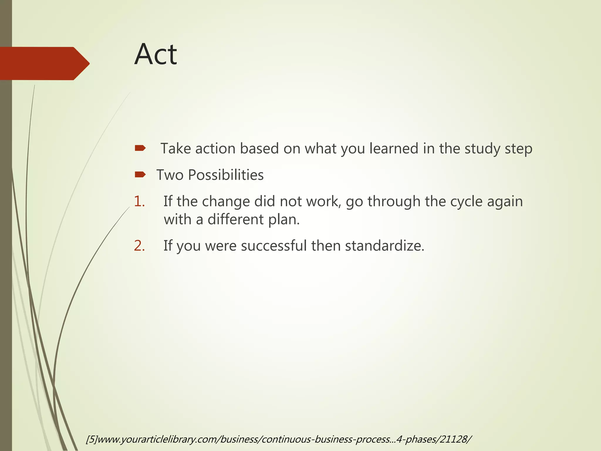Act
 Take action based on what you learned in the study step
 Two Possibilities
1. If the change did not work, go through the cycle again
with a different plan.
2. If you were successful then standardize.
[5]www.yourarticlelibrary.com/business/continuous-business-process...4-phases/21128/
 