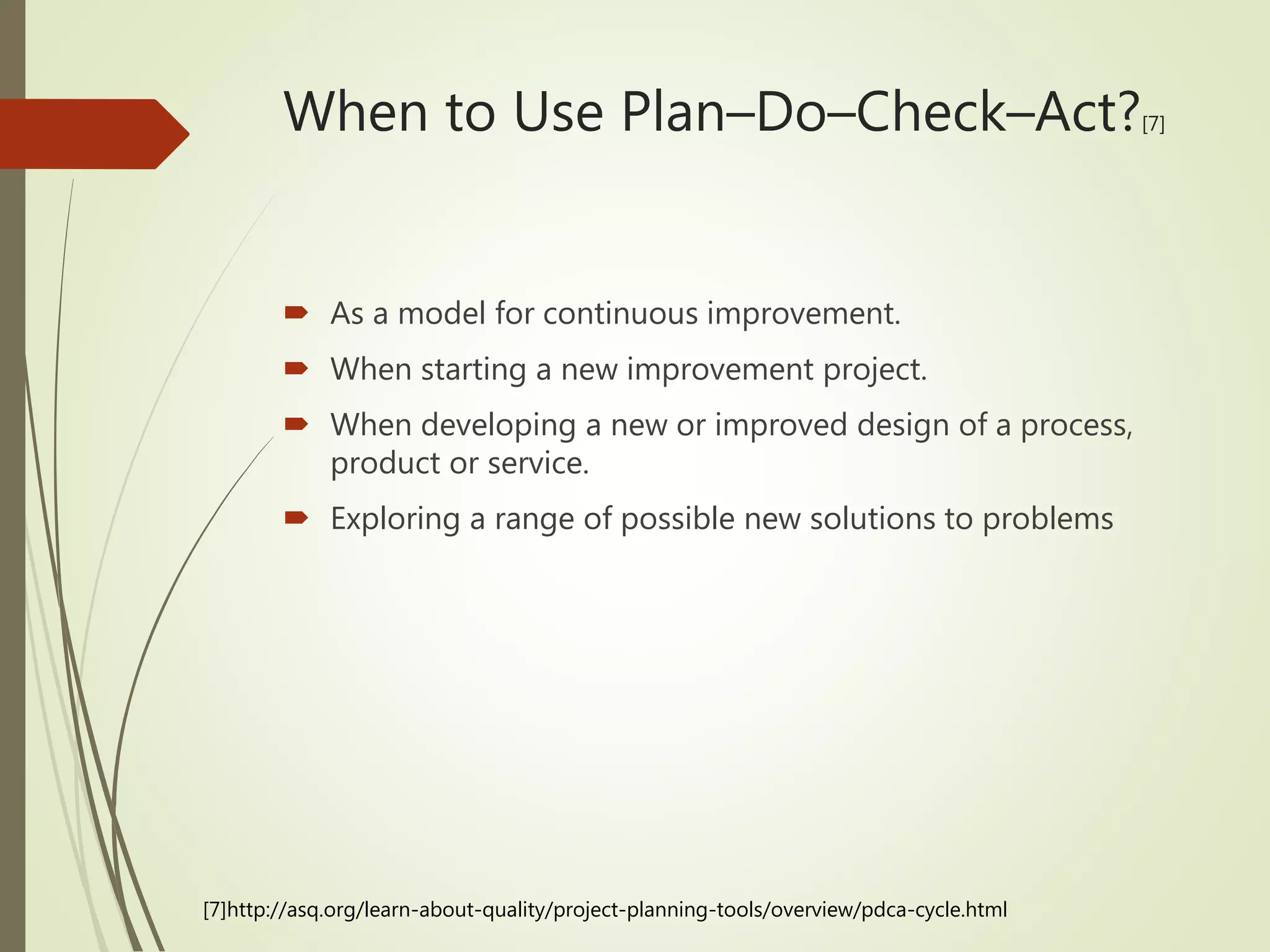  As a model for continuous improvement.
 When starting a new improvement project.
 When developing a new or improved design of a process,
product or service.
 Exploring a range of possible new solutions to problems
When to Use Plan–Do–Check–Act?[7]
[7]http://asq.org/learn-about-quality/project-planning-tools/overview/pdca-cycle.html
 