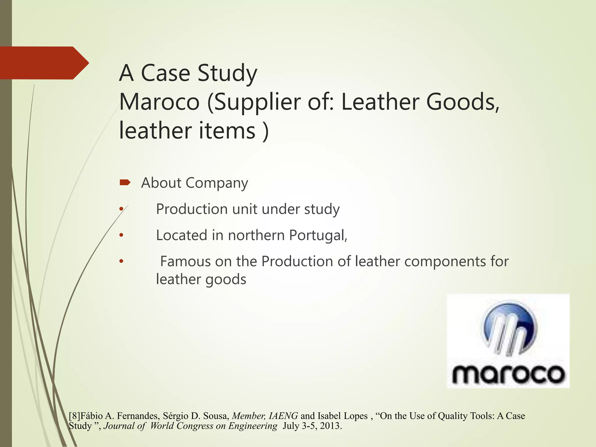 A Case Study
Maroco (Supplier of: Leather Goods,
leather items )
 About Company
• Production unit under study
• Located in northern Portugal,
• Famous on the Production of leather components for
leather goods
[8]Fábio A. Fernandes, Sérgio D. Sousa, Member, IAENG and Isabel Lopes , “On the Use of Quality Tools: A Case
Study ”, Journal of World Congress on Engineering July 3-5, 2013.
 