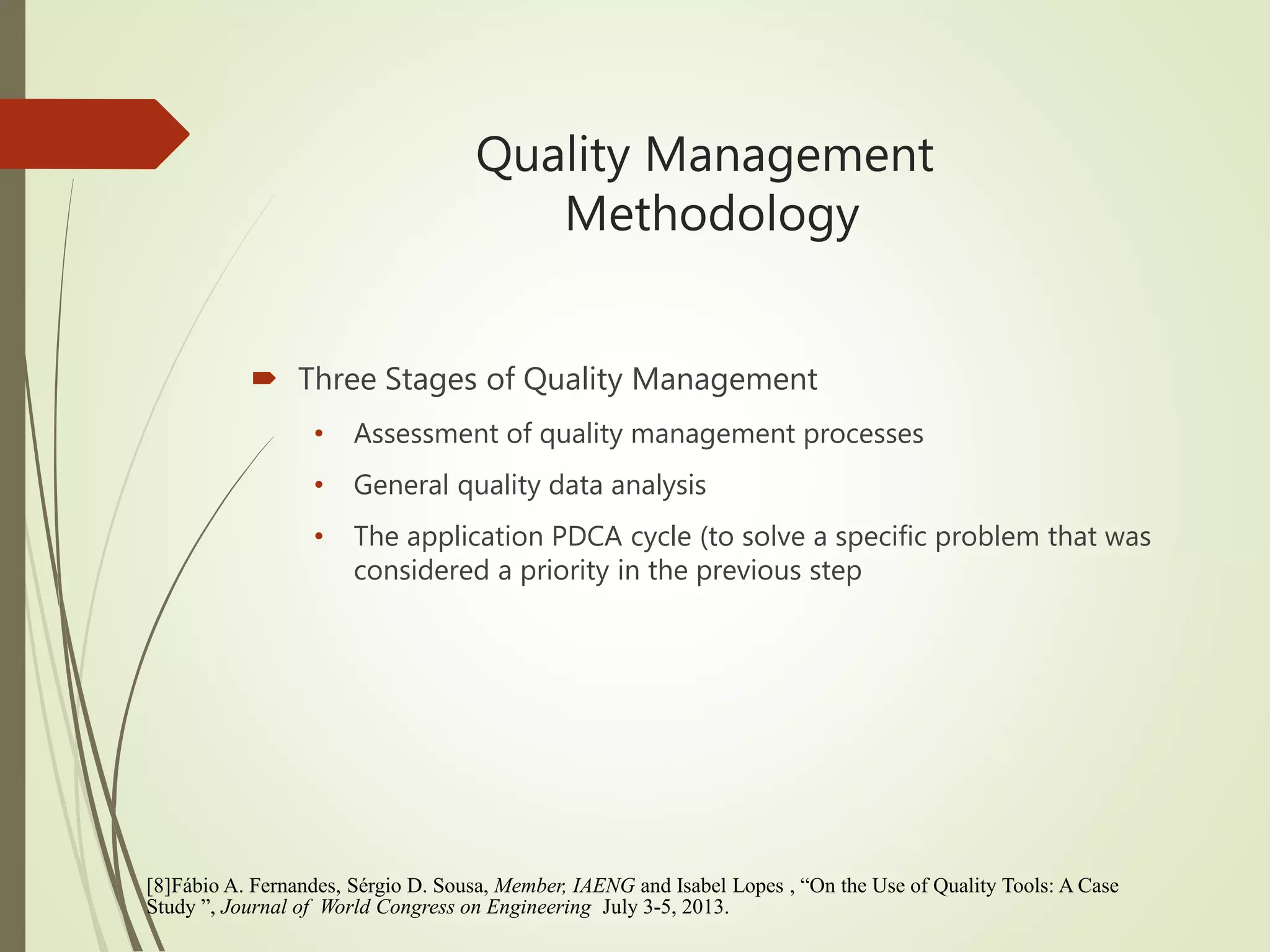 Quality Management
Methodology
 Three Stages of Quality Management
• Assessment of quality management processes
• General quality data analysis
• The application PDCA cycle (to solve a specific problem that was
considered a priority in the previous step
[8]Fábio A. Fernandes, Sérgio D. Sousa, Member, IAENG and Isabel Lopes , “On the Use of Quality Tools: A Case
Study ”, Journal of World Congress on Engineering July 3-5, 2013.
 