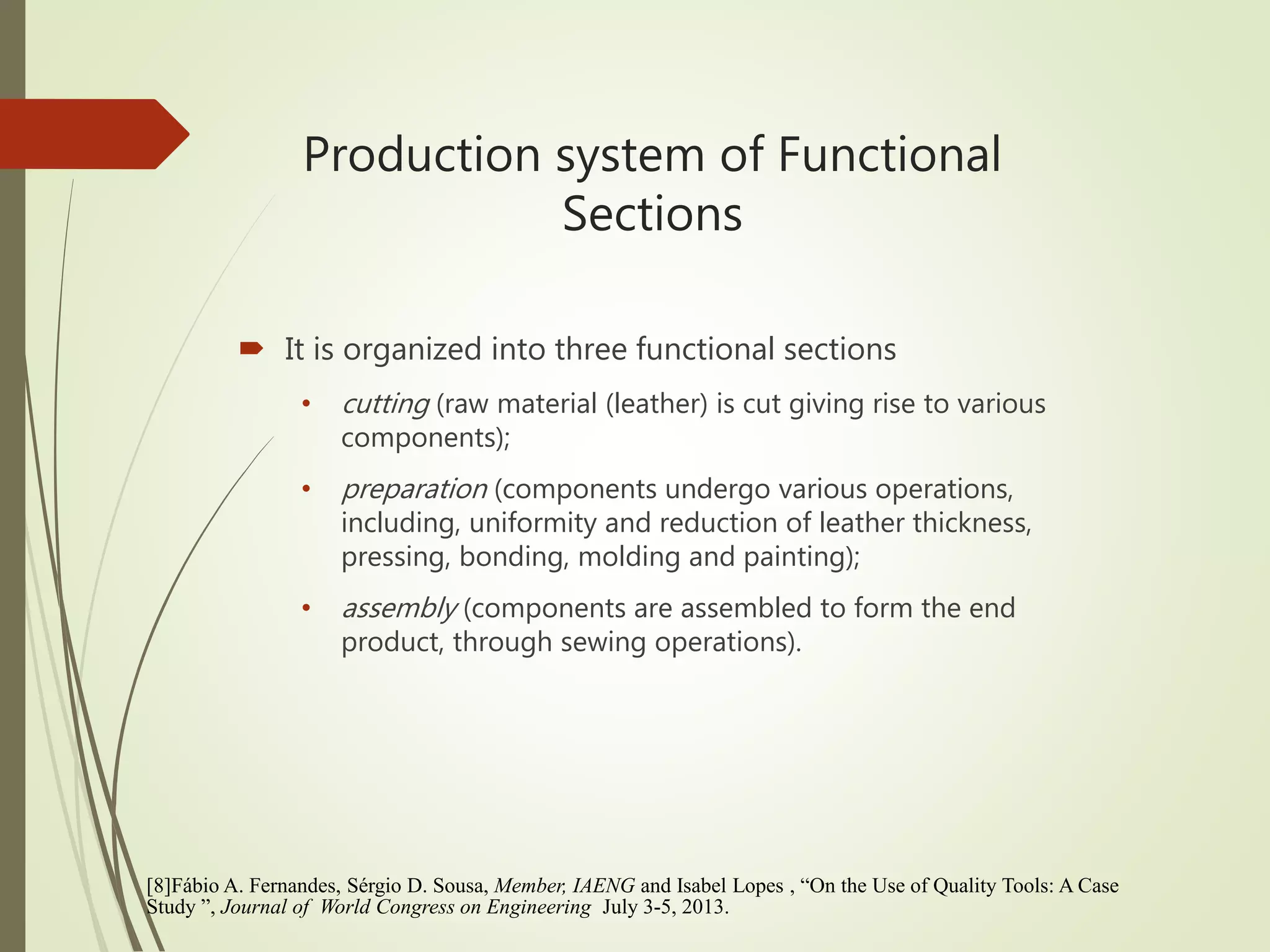 Production system of Functional
Sections
 It is organized into three functional sections
• cutting (raw material (leather) is cut giving rise to various
components);
• preparation (components undergo various operations,
including, uniformity and reduction of leather thickness,
pressing, bonding, molding and painting);
• assembly (components are assembled to form the end
product, through sewing operations).
[8]Fábio A. Fernandes, Sérgio D. Sousa, Member, IAENG and Isabel Lopes , “On the Use of Quality Tools: A Case
Study ”, Journal of World Congress on Engineering July 3-5, 2013.
 