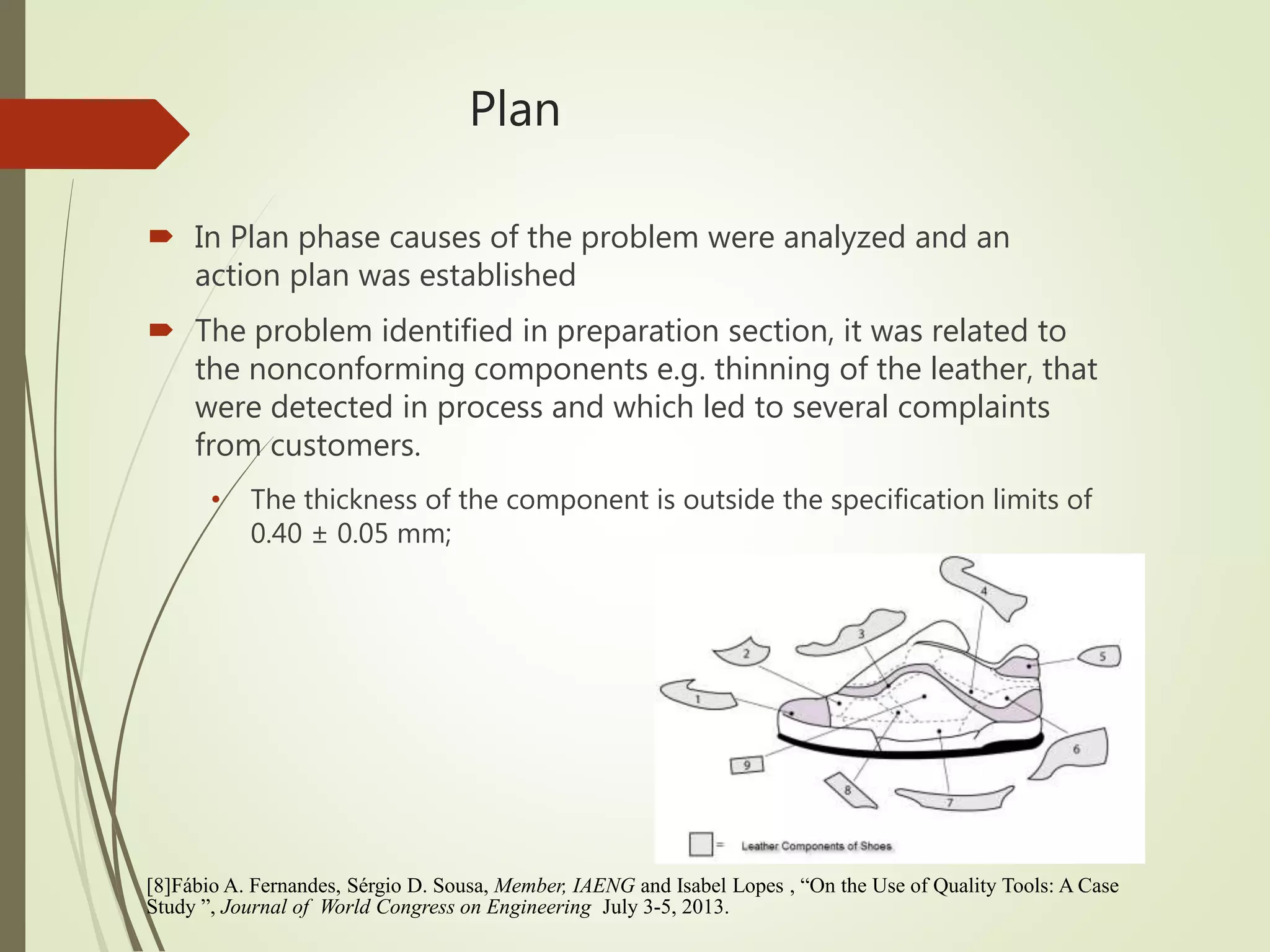 Plan
 In Plan phase causes of the problem were analyzed and an
action plan was established
 The problem identified in preparation section, it was related to
the nonconforming components e.g. thinning of the leather, that
were detected in process and which led to several complaints
from customers.
• The thickness of the component is outside the specification limits of
0.40 ± 0.05 mm;
[8]Fábio A. Fernandes, Sérgio D. Sousa, Member, IAENG and Isabel Lopes , “On the Use of Quality Tools: A Case
Study ”, Journal of World Congress on Engineering July 3-5, 2013.
 
