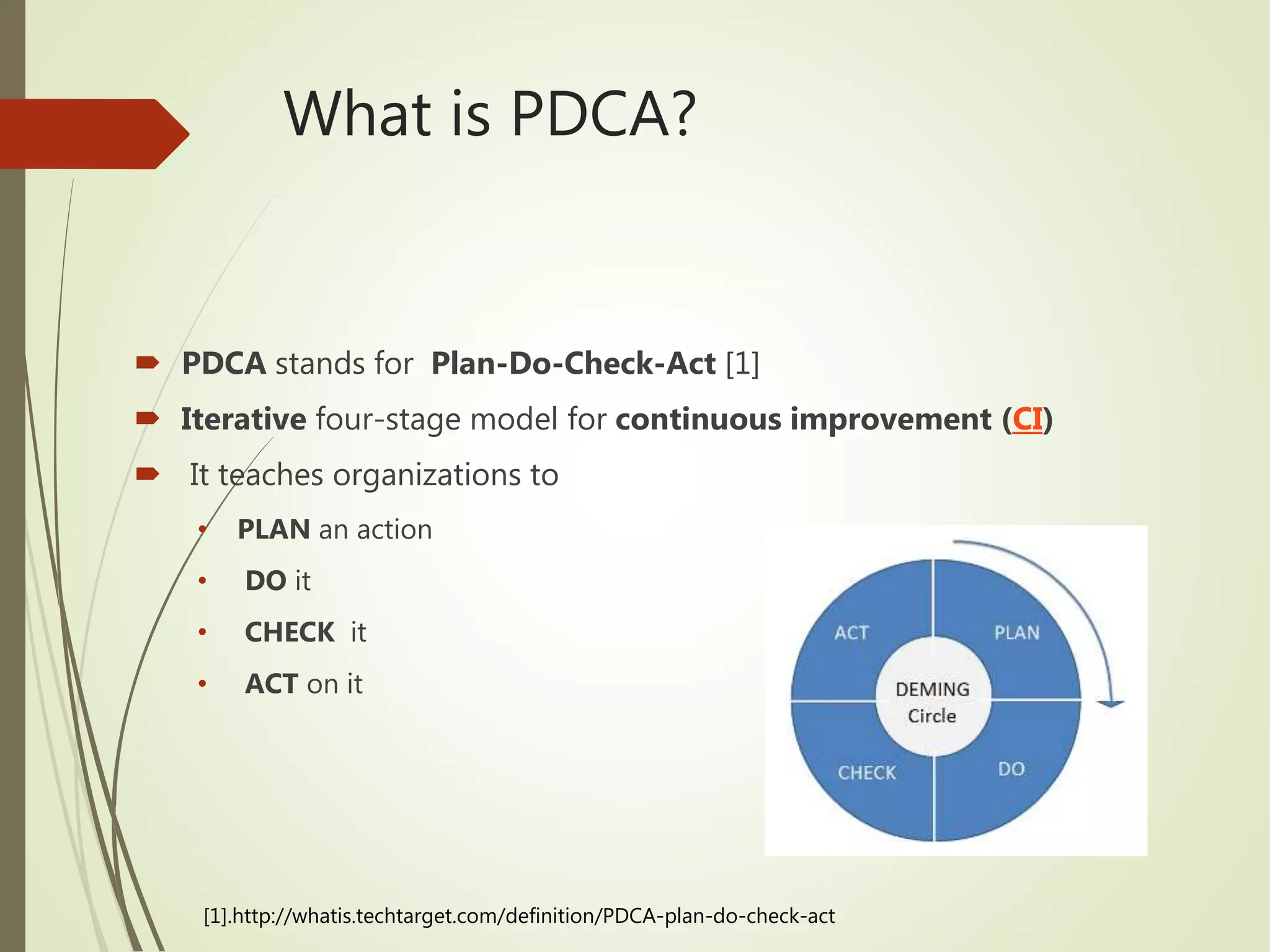 What is PDCA?
 PDCA stands for Plan-Do-Check-Act [1]
 Iterative four-stage model for continuous improvement (CI)
 It teaches organizations to
• PLAN an action
• DO it
• CHECK it
• ACT on it
[1].http://whatis.techtarget.com/definition/PDCA-plan-do-check-act
 