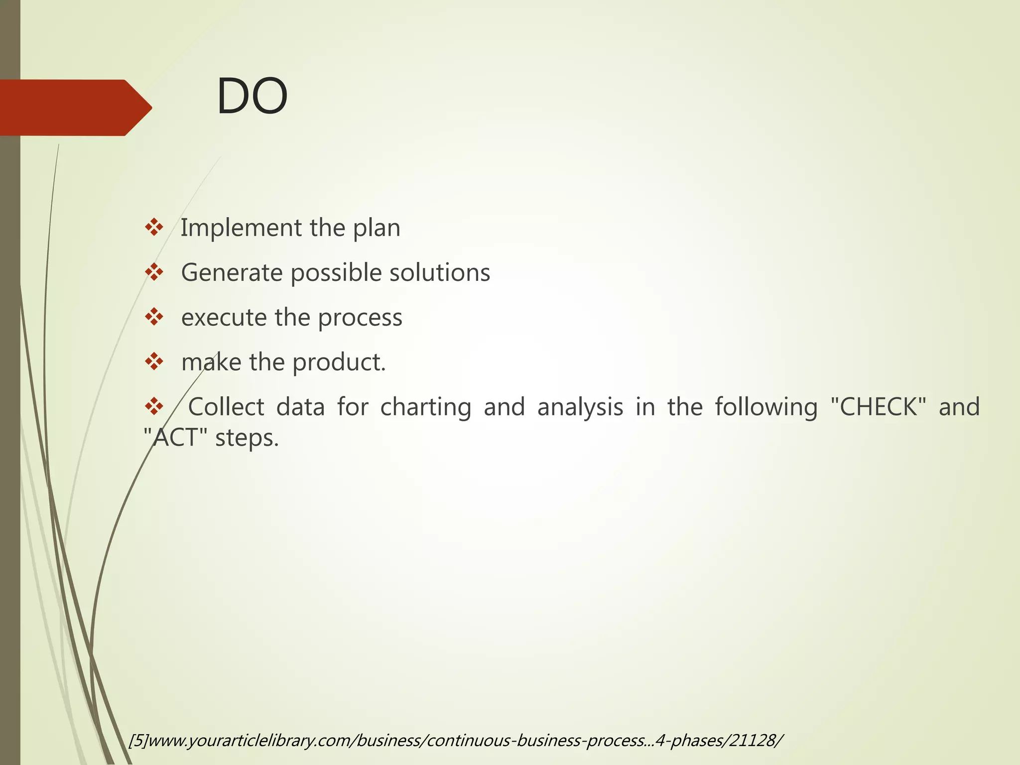 DO
 Implement the plan
 Generate possible solutions
 execute the process
 make the product.
 Collect data for charting and analysis in the following "CHECK" and
"ACT" steps.
[5]www.yourarticlelibrary.com/business/continuous-business-process...4-phases/21128/
 