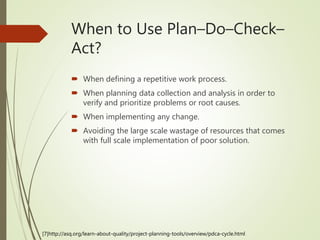  When defining a repetitive work process.
 When planning data collection and analysis in order to
verify and prioritize problems or root causes.
 When implementing any change.
 Avoiding the large scale wastage of resources that comes
with full scale implementation of poor solution.
When to Use Plan–Do–Check–
Act?
[7]http://asq.org/learn-about-quality/project-planning-tools/overview/pdca-cycle.html
 