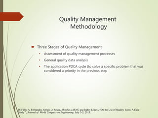 Quality Management
Methodology
 Three Stages of Quality Management
• Assessment of quality management processes
• General quality data analysis
• The application PDCA cycle (to solve a specific problem that was
considered a priority in the previous step
[8]Fábio A. Fernandes, Sérgio D. Sousa, Member, IAENG and Isabel Lopes , “On the Use of Quality Tools: A Case
Study ”, Journal of World Congress on Engineering July 3-5, 2013.
 