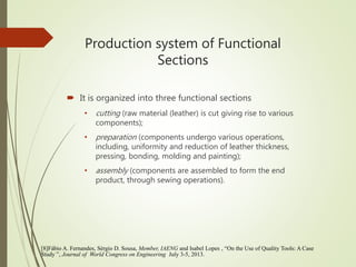 Production system of Functional
Sections
 It is organized into three functional sections
• cutting (raw material (leather) is cut giving rise to various
components);
• preparation (components undergo various operations,
including, uniformity and reduction of leather thickness,
pressing, bonding, molding and painting);
• assembly (components are assembled to form the end
product, through sewing operations).
[8]Fábio A. Fernandes, Sérgio D. Sousa, Member, IAENG and Isabel Lopes , “On the Use of Quality Tools: A Case
Study ”, Journal of World Congress on Engineering July 3-5, 2013.
 