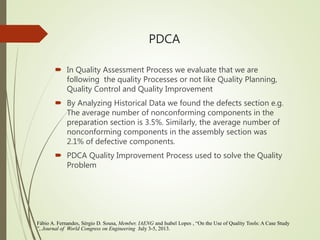 In Quality Assessment Process we evaluate that we are
following the quality Processes or not like Quality Planning,
Quality Control and Quality Improvement
 By Analyzing Historical Data we found the defects section e.g.
The average number of nonconforming components in the
preparation section is 3.5%. Similarly, the average number of
nonconforming components in the assembly section was
2.1% of defective components.
 PDCA Quality Improvement Process used to solve the Quality
Problem
PDCA
Fábio A. Fernandes, Sérgio D. Sousa, Member, IAENG and Isabel Lopes , “On the Use of Quality Tools: A Case Study
”, Journal of World Congress on Engineering July 3-5, 2013.
 