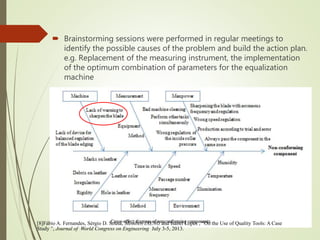  Brainstorming sessions were performed in regular meetings to
identify the possible causes of the problem and build the action plan.
e.g. Replacement of the measuring instrument, the implementation
of the optimum combination of parameters for the equalization
machine
[8]Fábio A. Fernandes, Sérgio D. Sousa, Member, IAENG and Isabel Lopes , “On the Use of Quality Tools: A Case
Study ”, Journal of World Congress on Engineering July 3-5, 2013.
 