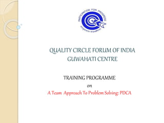 QUALITY CIRCLE FORUM OF INDIA
GUWAHATI CENTRE
TRAINING PROGRAMME
on
A Team Approach To Problem Solving: PDCA
 