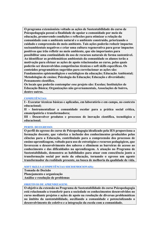 O programa extensionista voltado as ações de Sustentabilidade do curso de
Psicopedagogia possui a finalidade de apoiar a comunidade por meio da
educação, promovendo condições e reflexões para otimizar a relação da
comunidade com o ambiente natural e o ambiente construído, priorizando o
cuidado e compreensão do meio ambiente. Tais ações poderão reduzir impactos
socioambientais negativos e criar uma cultura regenerativa para gerar impactos
positivos que irão refletir no meio ambiente, que são importantes para
possibilitar uma continuidade do uso de recursos naturais de forma sustentável.
Ao identificar as problemáticas ambientais da comunidade os alunos terão a
motivação para efetuar as ações de apoio relacionadas ao curso, pelas quais
poderão ser desenvolvidas competências técnicas e soft skills específicas. Os
conteúdos programáticos sugeridos para correlacionar as ações são:
Fundamentos epistemológicos e sociológicos da educação; Educação Ambiental;
Metodologias de ensino; Psicologia da Educação; Educação e diversidade;
Pensamento científico.
Os locais que poderão contemplar esse projeto são: Escolas; Instituições de
Educação Básica; Organizações não governamentais, Associações de bairro,
dentre outros.
COMPETÊNCIAS:
I - Executar técnicas básicas e aplicadas, em laboratório e em campo, no contexto
educacional;
II - Instrumentalizar a comunidade escolar para a prática social crítica,
emancipatória e transformadora;
III - Desenvolver produtos e processos de inovação científica, tecnológica e
educacional.
PERFIL DO EGRESSO:
O perfil do egresso do curso de Psicopedagogia idealizado pela IES proporciona a
formação docente, que valoriza a inclusão dos conhecimentos produzidos pelas
ciências para a Educação, contribuindo para a compreensão dos processos de
ensino-aprendizagem, voltado para uso de estratégias e recursos pedagógicos, que
favorecem o desenvolvimento dos saberes e eliminem as barreiras de acesso ao
conhecimento e das dificuldades na aprendizagem. A atuação no Programa de
Sustentabilidade, demonstra as habilidades para atuar com consciência junto a
transformação social por meio da educação, tornando o egresso um agente
transformador da realidade presente, na busca de melhoria da qualidade de vida.
SOFT SKILLS (COMPETÊNCIAS SOCIOEMOCIONAIS):
Tomada de Decisão
Planejamento e organização
Análise e resolução de problemas
OBJETIVOS DE APRENDIZAGEM:
O objetivo da extensão no Programa de Sustentabilidade do curso Psicopedagogia
está relacionado a transferir para a sociedade os conhecimentos desenvolvidos no
curso mediante projetos e ações de apoio na resolução de diversas problemáticas
no âmbito da sustentabilidade, auxiliando a comunidade e potencializando o
desenvolvimento do coletivo e a integração da escola com a comunidade.
 