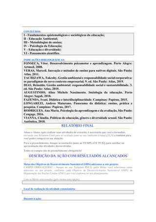 CONTEÚDOS:
I - Fundamentos epistemológicos e sociológicos da educação;
II - Educação Ambiental;
III - Metodologias de ensino;
IV - Psicologia da Educação;
V - Educação e diversidade;
VI - Pensamento científico.
INDICAÇÕES BIBLIOGRÁFICAS:
FONSECA, Vitor. Desenvolvimento psicomotor e aprendizagem. Porto Alegre:
Artmed, 2008.
VERAS, Marceli. Inovação e métodos de ensino para nativos digitais. São Paulo:
Atlas, 2011.
TACHIZAWA, Takeshy. Gestão ambiental e responsabilidade social corporativa:
os paradigmas do novo contexto empresarial. 9. ed. São Paulo: Atlas, 2019.
DIAS, Reinaldo. Gestão ambiental: responsabilidade social e sustentabilidade. 3.
ed. São Paulo: Atlas, 2019.
AUGUSTINHO, Aline Michele Nascimento. Sociologia da educação. Porto
Alegre: Sagah, 2018.
FAZENDA, Ivani. Didática e interdisciplinaridade. Campinas: Papirus, 2015.
LONGAREZI, Andrea Maturano. Panorama da didática: ensino, prática e
pesquisa. Campinas: Papirus, 2017.
RODRIGUES, Ana Maria. Psicologia da aprendizagem e da avaliação. São Paulo:
Cengage, 2016.
VIANNA, Cláudia. Políticas de educação, gênero e diversidade sexual. São Paulo:
Autêntica, 2018.
RELATÓRIO FINAL:
Aluno e Aluna, após realizar suas atividades de extensão, é necessário que você o formalize,
enviando esse Relatório Final para ser avaliado junto ao seu Ambiente Virtual (AVA) e também para
você poder comprovar sua atuação.
Para o preenchimento, busque as anotações junto ao TEMPLATE PCDA para auxiliar na
apresentação das atividades desenvolvidas.
Todos os campos são de preenchimento obrigatório!
DESCRIÇÃO DA AÇÃO COM RESULTADOS ALCANÇADOS
Metas dos Objetivos de Desenvolvimento Sustentável (ODS) aderentes a este projeto:
CAMPO OBRIGATÓRIO – busque no seu Template PDCA quais Metas você selecionou como
aderentes ao seu projeto, conforme cada Objetivo de Desenvolvimento Sustentável (ODS) da
Organização das Nações Unidas (ONU) que você explorou no seu planejamento.
Liste as Metas selecionadas (pelo menos uma opção):
Local de realização da atividade extensionista:
Durante a ação:
 
