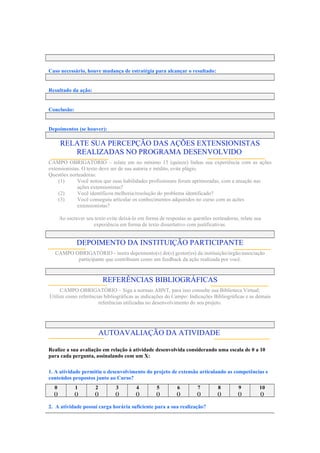 Caso necessário, houve mudança de estratégia para alcançar o resultado:
Resultado da ação:
Conclusão:
Depoimentos (se houver):
RELATE SUA PERCEPÇÃO DAS AÇÕES EXTENSIONISTAS
REALIZADAS NO PROGRAMA DESENVOLVIDO:
CAMPO OBRIGATÓRIO – relate em no mínimo 15 (quinze) linhas sua experiência com as ações
extensionistas. O texto deve ser de sua autoria e inédito, evite plágio.
Questões norteadoras:
(1) Você notou que suas habilidades profissionais foram aprimoradas, com a atuação nas
ações extensionistas?
(2) Você identificou melhoria/resolução do problema identificado?
(3) Você conseguiu articular os conhecimentos adquiridos no curso com as ações
extensionistas?
Ao escrever seu texto evite deixá-lo em forma de respostas as questões norteadoras, relate sua
experiência em forma de texto dissertativo com justificativas.
DEPOIMENTO DA INSTITUIÇÃO PARTICIPANTE
CAMPO OBRIGATÓRIO - insira depoimento(s) do(s) gestor(es) da instituição/órgão/associação
participante que contribuam como um feedback da ação realizada por você.
REFERÊNCIAS BIBLIOGRÁFICAS
CAMPO OBRIGATÓRIO – Siga a normas ABNT, para isso consulte sua Biblioteca Virtual;
Utilize como referências bibliográficas as indicações do Campo: Indicações Bibliográficas e as demais
referências utilizadas no desenvolvimento do seu projeto.
AUTOAVALIAÇÃO DA ATIVIDADE:
Realize a sua avaliação em relação à atividade desenvolvida considerando uma escala de 0 a 10
para cada pergunta, assinalando com um X:
1. A atividade permitiu o desenvolvimento do projeto de extensão articulando as competências e
conteúdos propostos junto ao Curso?
0 1 2 3 4 5 6 7 8 9 10
() () () () () () () () () () ()
2. A atividade possui carga horária suficiente para a sua realização?
 