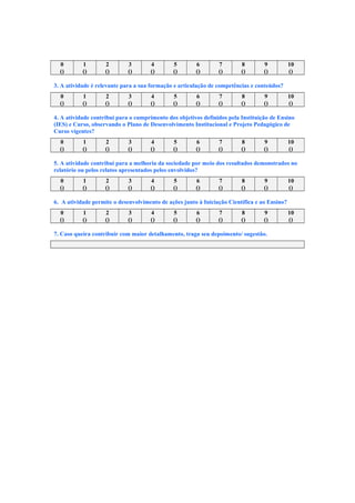 0 1 2 3 4 5 6 7 8 9 10
() () () () () () () () () () ()
3. A atividade é relevante para a sua formação e articulação de competências e conteúdos?
0 1 2 3 4 5 6 7 8 9 10
() () () () () () () () () () ()
4. A atividade contribui para o cumprimento dos objetivos definidos pela Instituição de Ensino
(IES) e Curso, observando o Plano de Desenvolvimento Institucional e Projeto Pedagógico de
Curso vigentes?
0 1 2 3 4 5 6 7 8 9 10
() () () () () () () () () () ()
5. A atividade contribui para a melhoria da sociedade por meio dos resultados demonstrados no
relatório ou pelos relatos apresentados pelos envolvidos?
0 1 2 3 4 5 6 7 8 9 10
() () () () () () () () () () ()
6. A atividade permite o desenvolvimento de ações junto à Iniciação Científica e ao Ensino?
0 1 2 3 4 5 6 7 8 9 10
() () () () () () () () () () ()
7. Caso queira contribuir com maior detalhamento, traga seu depoimento/ sugestão.
 