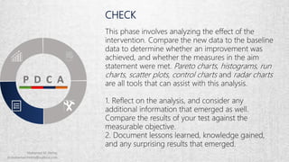 CHECK
This phase involves analyzing the effect of the
intervention. Compare the new data to the baseline
data to determine whether an improvement was
achieved, and whether the measures in the aim
statement were met. Pareto charts, histograms, run
charts, scatter plots, control charts and radar charts
are all tools that can assist with this analysis.
1. Reflect on the analysis, and consider any
additional information that emerged as well.
Compare the results of your test against the
measurable objective.
2. Document lessons learned, knowledge gained,
and any surprising results that emerged.
 