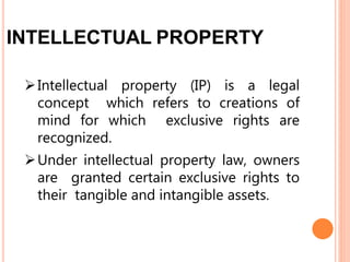 INTELLECTUAL PROPERTY
Intellectual property (IP) is a legal
concept which refers to creations of
mind for which exclusive rights are
recognized.
Under intellectual property law, owners
are granted certain exclusive rights to
their tangible and intangible assets.
 