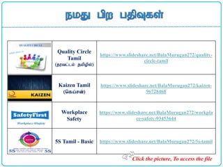 Quality Circle
Tamil
(jutl;lk; jkpopy;)
https://www.slideshare.net/BalaMurugan272/quality-
circle-tamil
Kaizen Tamil
(nfa;rd;)
https://www.slideshare.net/BalaMurugan272/kaizen-
96728468
Workplace
Safety
https://www.slideshare.net/BalaMurugan272/workpla
ce-safety-93453644
5S Tamil - Basic https://www.slideshare.net/BalaMurugan272/5s-tamil
Click the picture, To access the file
 