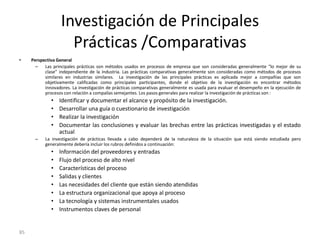 85
Investigación de Principales
Prácticas /Comparativas
• Perspectiva General
– Las principales prácticas son métodos usados en procesos de empresa que son consideradas generalmente “lo mejor de su
clase” independiente de la industria. Las prácticas comparativas generalmente son consideradas como métodos de procesos
similares en industrias similares. La investigación de las principales prácticas es aplicada mejor a compañías que son
objetivamente calificadas como principales participantes, donde el objetivo de la investigación es encontrar métodos
innovadores. La investigación de prácticas comparativas generalmente es usada para evaluar el desempeño en la ejecución de
procesos con relación a compalías semejantes. Los pasos generales para realizar la investigación de prácticas son :
• Identificar y documentar el alcance y propósito de la investigación.
• Desarrollar una guía o cuestionario de investigación
• Realizar la investigación
• Documentar las conclusiones y evaluar las brechas entre las prácticas investigadas y el estado
actual
– La investigación de prácticas llevada a cabo dependerá de la naturaleza de la situación que está siendo estudiada pero
generalmente debería incluir los rubros definidos a continuación:
• Información del proveedores y entradas
• Flujo del proceso de alto nivel
• Características del proceso
• Salidas y clientes
• Las necesidades del cliente que están siendo atendidas
• La estructura organizacional que apoya al proceso
• La tecnología y sistemas instrumentales usados
• Instrumentos claves de personal
 