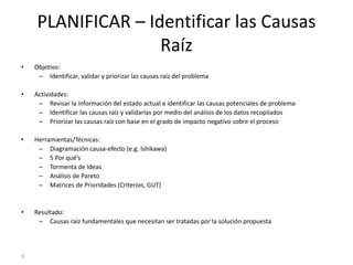 9
PLANIFICAR – Identificar las Causas
Raíz
• Objetivo:
– Identificar, validar y priorizar las causas raíz del problema
• Actividades:
– Revisar la información del estado actual e identificar las causas potenciales de problema
– Identificar las causas raíz y validarlas por medio del análisis de los datos recopilados
– Priorizar las causas raíz con base en el grado de impacto negativo sobre el proceso
• Herramientas/Técnicas:
– Diagramación causa-efecto (e.g. Ishikawa)
– 5 Por qué’s
– Tormenta de Ideas
– Análisis de Pareto
– Matrices de Prioridades (Criterios, GUT)
• Resultado:
– Causas raíz fundamentales que necesitan ser tratadas por la solución propuesta
 