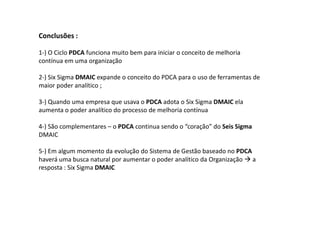 Conclusões :

1-) O Ciclo PDCA funciona muito bem para iniciar o conceito de melhoria
contínua em uma organização

2-) Six Sigma DMAIC expande o conceito do PDCA para o uso de ferramentas de
maior poder analítico ;

3-) Quando uma empresa que usava o PDCA adota o Six Sigma DMAIC ela
aumenta o poder analítico do processo de melhoria contínua

4-) São complementares – o PDCA continua sendo o “coração” do Seis Sigma
DMAIC

5-) Em algum momento da evolução do Sistema de Gestão baseado no PDCA
haverá uma busca natural por aumentar o poder analítico da Organização a
resposta : Six Sigma DMAIC
 