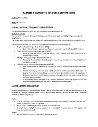 PARALLEL & DISTRIBUTED COMPUTING LECTURE NOTES
Author: Rizwan Fazal
Date: 06.10.2017
FLYNN’S TAXONOMY OF COMPUTER ARCHITECTURE
Two types of information flow into the processor, instructions and data.
Instruction Stream:
The instruction stream is defined as the sequence of instructions performed by the processing unit.
Data Stream:
The data stream is defined as the data traffic exchanged between the memory and the processing unit.
Computer architectures can be classified into the following four distinct categories;
 Single-instruction single-data streams (SISD)
o Conventional single-processor von Neuman computers are classified as SISD systems
 Single-instruction multiple-data streams (SIMD)
o There is only one control unit and all processors execute the same instruction in a
synchronized fashion.
 Multiple-instruction single-data streams (MISD)
o The same stream of data flows through a linear array of processors executing different
instruction streams
 Multiple-instruction multiple-data streams (MIMD)
o Each processor has its own control unit and can execute different instructions on different
data
o Shared memory systems are also called Symmetric Multiprocessor (SMP) because of
balanced access to memory. Equal opportunity to read/write to memory with equal speed
o Scalability is achieved in distributed (message-passing) system while programming shared
memory system is easier
o In distributed-shared-memory (DSM) system, memory is physically distributed but the
programming model follows the shared memory school of thought
SHARED MEMORY ORGANIZATION
Issues in shared memory system include access control, synchronization, protection and security. Can be
classified as Uniform Memory Access (UMA), Non-uniform Memory Access (NUMA) and Cache-only
memory architecture (COMA).
UMA:
 Shared memory is accessible to all processors through an interconnection network in a way like a
single processor accesses its memory
 Equal access time to any memory location by all processors
 A single bus, multiple busses, crossbar or a multiport memory can be the options for
interconnection network
NUMA:
 Each processor has part of the shared memory attached
 