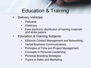 Education & Training Delivery Vehicles: Podcasts Webinars Free electronic distribution of training materials and white papers. Education & Training Subjects: Effective Contact Management and Networking Verbal Business Communications Principles of Time and Project Management Concepts in Personal Leadership Personal Branding Strategies Topics in Sales and Marketing.  