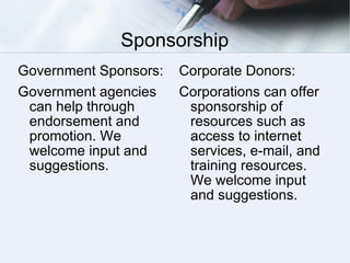 Sponsorship Government Sponsors: Government agencies can help through endorsement and promotion. We welcome input and suggestions.  Corporate Donors: Corporations can offer sponsorship of resources such as access to internet services, e-mail, and training resources.  We welcome input and suggestions. 