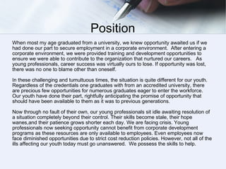 Position When most my age graduated from a university, we knew opportunity awaited us if we had done our part to secure employment in a corporate environment.  After entering a corporate environment, we were provided training and development opportunities to ensure we were able to contribute to the organization that nurtured our careers.  As young professionals, career success was virtually ours to lose. If opportunity was lost, there was no one to blame other than oneself. In these challenging and tumultuous times, the situation is quite different for our youth. Regardless of the credentials one graduates with from an accredited university, there are precious few opportunities for numerous graduates eager to enter the workforce.  Our youth have done their part, rightfully anticipating the promise of opportunity that should have been available to them as it was to previous generations.  Now through no fault of their own, our young professionals sit idle awaiting resolution of a situation completely beyond their control. Their skills become stale, their hope wanes,and their patience grows shorter each day. We are facing crisis. Young professionals now seeking opportunity cannot benefit from corporate development programs as these resources are only available to employees. Even employees now face diminished opportunities due to strict cost reduction policies. However, not all of the ills affecting our youth today must go unanswered.  We possess the skills to help. 