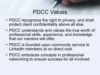 PDCC Values PDCC recognizes the right to privacy, and shall protect client confidentiality above all else. PDCC understands and values the true worth of professional skills, experience, and knowledge that our mentors will offer.  PDCC is founded upon community service to LinkedIn members at no direct cost. PDCC embraces concepts in professional networking to ensure success for all involved. 