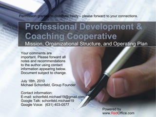 Professional Development & Coaching Cooperative Mission, Organizational Structure, and Operating Plan Powered by www. Red Office.com July 18th, 2010 Michael Schonfeld, Group Founder Contact information: E-mail: schonfeld.michael19@gmail.com Google Talk: schonfeld.michael19 Google Voice:  (631) 403-0577 Your comments are important. Please forward all notes and recommendations to the author using contact information appearing below. Document subject to change. Permission granted to distribute freely – please forward to your connections. 