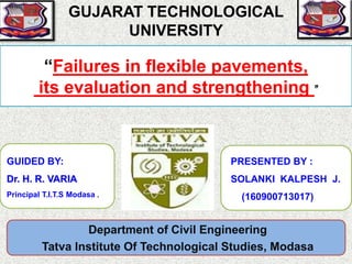 “Failures in flexible pavements,
its evaluation and strengthening ”
PRESENTED BY :
SOLANKI KALPESH J.
(160900713017)
Department of Civil Engineering
Tatva Institute Of Technological Studies, Modasa
GUJARAT TECHNOLOGICAL
UNIVERSITY
GUIDED BY:
Dr. H. R. VARIA
Principal T.I.T.S Modasa .
 
