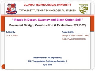 Bhavya S. Patel, M.E.
Transportation Engineering
1
GUJARAT TECHNOLOGICAL UNIVERSITY
TATVA INSTITUTE OF TECHNOLOGICAL STUDIES
“ Roads in Desert, Swampy and Black Cotton Soil ”
Pavement Design, Construction & Evaluation (2721302)
Guided By: Presented By:
Dr. H. R. Varia Bhavya S. Patel (170900713008)
Prit B. Patel (170900713011)
Department of Civil Engineering
M.E. Transportation Engineering Semester 2
April 2018
 