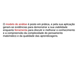 O modelo de análise é posto em prática, e pela sua aplicação
geram-se evidências para demonstrar a sua viabilidade
enquanto ferramenta para discutir e melhorar o conhecimento
e a compreensão da complexidade do pensamento
matemático e da qualidade das aprendizagens.
 