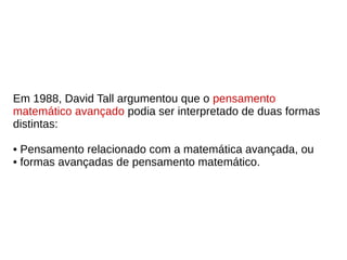 Em 1988, David Tall argumentou que o pensamento
matemático avançado podia ser interpretado de duas formas
distintas:
• Pensamento relacionado com a matemática avançada, ou
• formas avançadas de pensamento matemático.
 