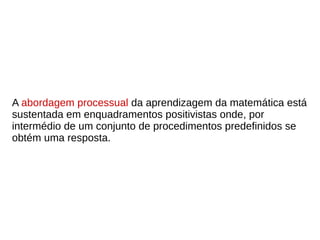 A abordagem processual da aprendizagem da matemática está
sustentada em enquadramentos positivistas onde, por
intermédio de um conjunto de procedimentos predefinidos se
obtém uma resposta.
 
