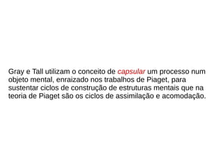 Gray e Tall utilizam o conceito de capsular um processo num
objeto mental, enraizado nos trabalhos de Piaget, para
sustentar ciclos de construção de estruturas mentais que na
teoria de Piaget são os ciclos de assimilação e acomodação.
 