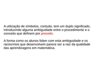 A utilização de símbolos, contudo, tem um duplo significado,
introduzindo alguma ambiguidade entre o procedimento e o
conceito que definem por proceito.
A forma como os alunos lidam com esta ambiguidade e os
raciocínios que desenvolvem parece ser a raiz da qualidade
das aprendizagens em matemática.
 