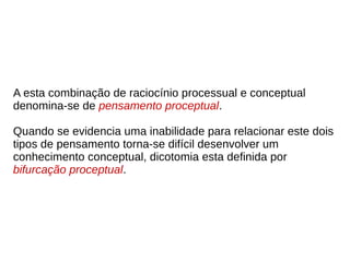 A esta combinação de raciocínio processual e conceptual
denomina-se de pensamento proceptual.
Quando se evidencia uma inabilidade para relacionar este dois
tipos de pensamento torna-se difícil desenvolver um
conhecimento conceptual, dicotomia esta definida por
bifurcação proceptual.
 