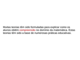 Muitas teorias têm sido formuladas para explicar como os
alunos obtêm compreensão no domínio da matemática. Estas
teorias têm sido a base de numerosas práticas educativas.
 