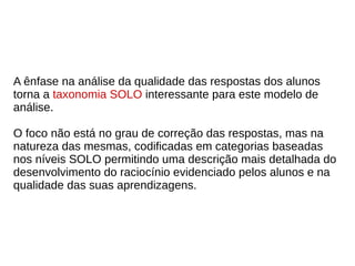 A ênfase na análise da qualidade das respostas dos alunos
torna a taxonomia SOLO interessante para este modelo de
análise.
O foco não está no grau de correção das respostas, mas na
natureza das mesmas, codificadas em categorias baseadas
nos níveis SOLO permitindo uma descrição mais detalhada do
desenvolvimento do raciocínio evidenciado pelos alunos e na
qualidade das suas aprendizagens.
 
