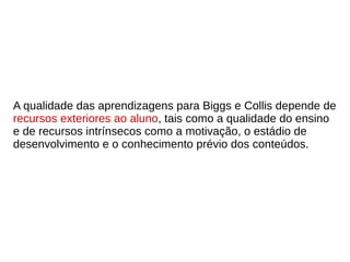 A qualidade das aprendizagens para Biggs e Collis depende de
recursos exteriores ao aluno, tais como a qualidade do ensino
e de recursos intrínsecos como a motivação, o estádio de
desenvolvimento e o conhecimento prévio dos conteúdos.
 