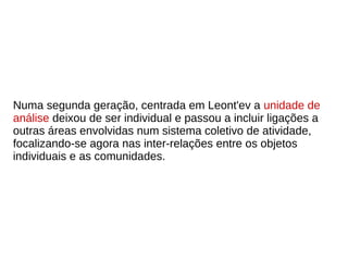 Numa segunda geração, centrada em Leont'ev a unidade de
análise deixou de ser individual e passou a incluir ligações a
outras áreas envolvidas num sistema coletivo de atividade,
focalizando-se agora nas inter-relações entre os objetos
individuais e as comunidades.
 
