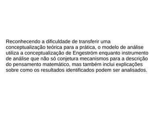 Reconhecendo a dificuldade de transferir uma
conceptualização teórica para a prática, o modelo de análise
utiliza a conceptualização de Engeström enquanto instrumento
de análise que não só conjetura mecanismos para a descrição
do pensamento matemático, mas também inclui explicações
sobre como os resultados identificados podem ser analisados.
 