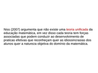 Niss (2007) argumenta que não existe uma teoria unificada da
educação matemática, em vez disso cada teoria tem forças
associadas que podem conduzir ao desenvolvimento de
praticas efetivas que reconheçam quer as idiossincrasias dos
alunos quer a natureza objetiva do domínio da matemática.
 