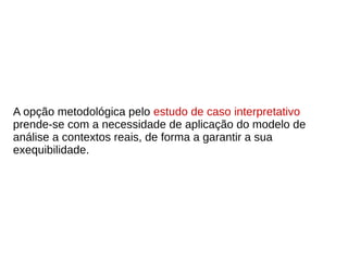 A opção metodológica pelo estudo de caso interpretativo
prende-se com a necessidade de aplicação do modelo de
análise a contextos reais, de forma a garantir a sua
exequibilidade.
 