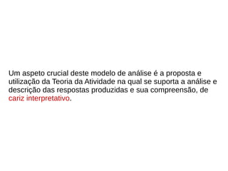 Um aspeto crucial deste modelo de análise é a proposta e
utilização da Teoria da Atividade na qual se suporta a análise e
descrição das respostas produzidas e sua compreensão, de
cariz interpretativo.
 