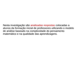 Nesta investigação são analisadas respostas colocadas a
alunos da formação inicial de professores utilizando o modelo
de análise baseado na complexidade do pensamento
matemático e na qualidade das aprendizagens.
 